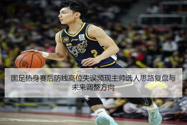 国足热身赛后防线高位失误频现主帅选人思路复盘与未来调整方向